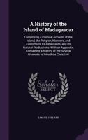 A History of the Island of Madagascar: Comprising a Political Account of the Island, the Religion, Manners, and Customs of Its Inhabitants, and Its ... the Several Attempts to Introduce Christiani 1016810954 Book Cover