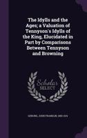 The Idylls And The Ages, A Valuation Of Tennyson's Idylls Of The King: Elucidated In Part By Comparisons Between Tennyson And Browning 1163078336 Book Cover