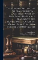 The learned reading of Sir Francis Bacon ... upon the Statute of uses, being his double reading to the Honourable Society of Grayes Inne. Published for the common good 1014642566 Book Cover