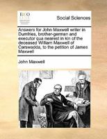 Answers for John Maxwell writer in Dumfries, brother-german and executor qua nearest in kin of the deceased William Maxwell of Carswadda, to the petition of James Maxwell 1171409109 Book Cover
