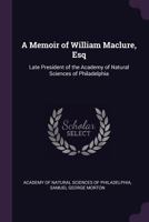 A Memoir of William Maclure, Esq., Late President of the Academy of Natural Sciences of Philadelphia - Scholar's Choice Edition 0548614423 Book Cover
