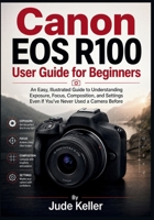 Canon EOS R100 User Guide for Beginners: An Easy, Illustrated Guide to Understanding Exposure, Focus, Composition, and Settings Even If You've Never Used a Camera Before B0HBZJ1D84 Book Cover