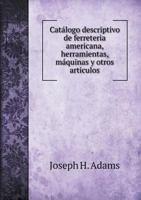 Cat�logo Descriptivo de Ferreteria Americana, Herramientas, M�quinas Y Otros Art�culos, Que Se Hallan de Venta En La Casa de Jos� H. Adams (Classic Reprint) 1245809636 Book Cover