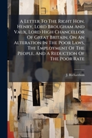 A Letter To The Right Hon. Henry, Lord Brougham And Vaux, Lord High Chancellor Of Great Britain, On An Alteration In The Poor Laws, The Employment Of The People, And A Reduction Of The Poor Rate 117973615X Book Cover