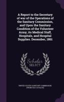 A Report to the Secretary of War of the Operations of the Sanitary Commission, and Upon the Sanitary Condition of the Volunteer Army, Its Medical Staff, Hospitals, and Hospital Supplies: December, 186 1359459154 Book Cover