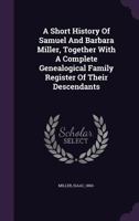 A Short History Of Samuel And Barbara Miller, Together With A Complete Genealogical Family Register Of Their Descendants 1354471881 Book Cover