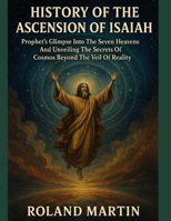 HISTORY OF THE ASCENSION OF ISAIAH:: Prophet's Glimpse Into The Seven Heavens And Unveiling The Secrets of Cosmos Beyond The Veil of Reality B0FM4MTM6L Book Cover