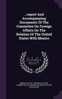 ...Report and Accompanying Documents of the Committee on Foreign Affairs on the Relation of the United States with Mexico 1340810972 Book Cover