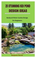 25 STUNNING KOI POND DESIGN IDEAS: Backyard Water Garden Design For Beginners B0BBQHTNYR Book Cover