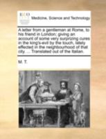 A letter from a gentleman at Rome, to his friend in London; giving an account of some very surprizing cures in the king's-evil by the touch, lately ... that city. ... Translated out of the Italian. 1140722883 Book Cover