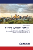Beyond Symbolic Politics:: Reframing the Convergence of Fiscal Decentralization and Political Accountability in Uganda and Thai Municipal Gov'ts 6202800399 Book Cover