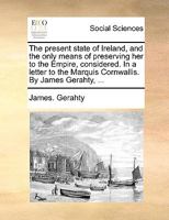 The present state of Ireland, and the only means of preserving her to the Empire, considered. In a letter to the Marquis Cornwallis. By James Gerahty, ... 3337101941 Book Cover