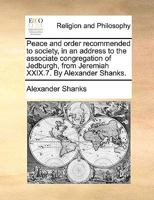 Peace and order recommended to society, in an address to the associate congregation of Jedburgh, from Jeremiah XXIX.7. By Alexander Shanks. 1140680382 Book Cover