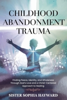 CHILDHOOD ABANDONMENT TRAUMA: Finding Peace, Identity, and Wholeness Through God’s Love and a Christ-Centered Approach to Healing B0F6YMCSR8 Book Cover