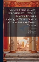 Hymnes, Ã pigrammes, Les origines, HÃ(c)calÃ(c), Iambes, Poèmes lyriques. Texte Ã(c)tabli et traduit par Ã mile Cahen (French Edition) 1025169239 Book Cover
