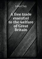 A free trade essential to the welfare of Great Britain, or, An inquiry into the cause of the present distressed state of the country, and the ... some observations on two letters to the R 1342168690 Book Cover