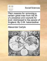 Plain Reasons for Removing a Certain Great Man From His M--y's Presence and Councils for Ever [microform]: Addressed to the People of England 1275704824 Book Cover