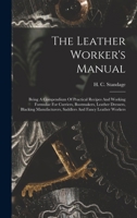The Leather Worker's Manual: Being A Compendium Of Practical Recipes And Working Formulae For Curriers, Bootmakers, Leather Dressers, Blacking Manufacturers, Saddlers And Fancy Leather Workers 1016444141 Book Cover