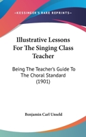 Illustrative Lessons For The Singing Class Teacher, Being The Teacher's Guide To The Choral Standard 1120298601 Book Cover