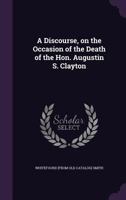 A Discourse, on the Occasion of the Death of the Hon. Augustin S. Clayton 114989802X Book Cover