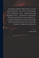 An Argument Proving, That According to the Covenant of Eternal Life ... Man May Be Translated ... Without Passing Through Death, Although ... Christ ... Translated Till He Has Passed Through Death 1014422698 Book Cover