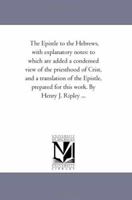 The Epistle to the Hebrews, with explanatory notes: to which are added a condensed view of the priesthood of Crist, and a translation of the Epistle, prepared for this work. By Henry J. Ripley ... 1425516874 Book Cover