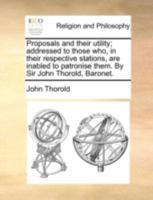 Proposals and their utility; addressed to those who, in their respective stations, are inabled to patronise them. By Sir John Thorold, Baronet. 114076733X Book Cover