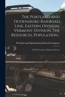 The Portland And Ogdensburg Railroad Line, Eastern Division, Vermont Division, The Resources, Population...: Of The Country Tributary Thereto 1017834008 Book Cover