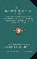 The Insolvent Act Of 1875: With The Rules Of Practice And Tariffs Of Fees In Force In The Different Provinces Of The Dominion 1165790742 Book Cover