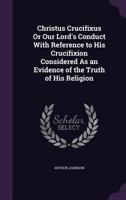 Christus Crucifixus Or Our Lord's Conduct With Reference to His Crucifixion Considered As an Evidence of the Truth of His Religion 1358583544 Book Cover