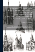 A Treatise On Baptism In Which Its Nature, Subjects And Mode Of Administration Are Scripturally And Rationally Stated And Vindicated: And The ... Writers Carefully Examined And Answered 1021571350 Book Cover