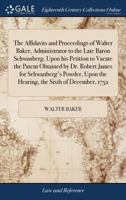 The Affidavits and Proceedings of Walter Baker, Administrator to the Late Baron Schwanberg, Upon his Petition to Vacate the Patent Obtained by Dr. ... Upon the Hearing, the Sixth of December, 1752 1171370245 Book Cover