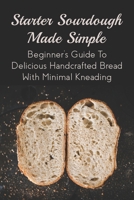 Starter Sourdough Made Simple: Beginner's Guide To Delicious Handcrafted Bread With Minimal Kneading: Tips On How To Bake A Perfect Sourdough B098JL3R4X Book Cover