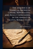 The Sequence of Tenses, as Shown in Casual, Adversative, and Result Expressions in the Annals of Tacitus, Books I to VI 1249274559 Book Cover