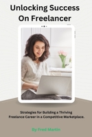 Unlocking Success On Freelancer: Strategies for Building a Thriving Freelance Career in a Competitive Marketplace. B0CSXG6NWB Book Cover