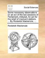 Some necessary observations on an act of the last sessions of Parliament, intituled, An act for the relief of insolvent debtors. ... By Roderick Mackenzie, ... 1170475078 Book Cover