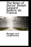 The reign of Doctor Joseph Gaspard Roderick de Francia in Paraguay;: Being an account of a six years' residence in that republic, from July 1819 to May 1825, 1017078378 Book Cover
