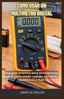 CÓMO USAR UN MULTÍMETRO DIGITAL: Una guía práctica para principiantes sobre cómo medir voltaje, corriente, resistencia y más. (Spanish Edition) B0HM3TY162 Book Cover