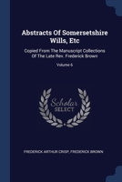 Abstracts Of Somersetshire Wills, Etc: Copied From The Manuscript Collections Of The Late Rev. Frederick Brown; Volume 6 1377180395 Book Cover