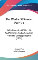 The Works Of Samuel Parr V4: With Memoirs Of His Life And Writings, And A Selection From His Correspondence 1279494174 Book Cover
