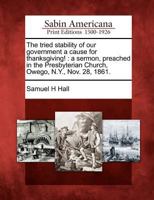 The Tried Stability of Our Government a Cause for Thanksgiving!: A Sermon, Preached in the Presbyterian Church, Owego, N.Y., Nov. 28, 1861. 1275663508 Book Cover