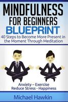 Mindfulness for Beginners Blueprint: 40 Steps to Become More Present in the Moment Through Meditation ? Anxiety ? Exercise - Reduce Stress - Happiness 1530903386 Book Cover