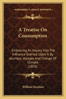 A Treatise On Consumption: Embracing An Inquiry Into The Influence Exerted Upon It By Journeys, Voyages And Change Of Climate 1166461785 Book Cover