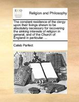The constant residence of the clergy upon their livings shewn to be absolutely necessary for recovering the sinking interests of religion in general, and of the Church of England in particular. ... 1140854879 Book Cover