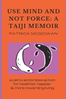 Use Mind and Not Force: A Taiji Memoir: A call to actionless action for healthier, happier and more rewarding living 0992581257 Book Cover