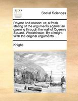 Rhyme and reason: or, a fresh stating of the arguments against an opening through the wall of Queen's Square, Westminster. By a knight. With the original arguments ... 1170640133 Book Cover