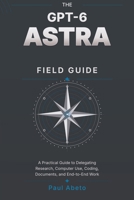 THE GPT-6 ASTRA FIELD GUIDE: A Practical Guide to Delegating Research, Computer Use, Coding, Documents, and End-to-End Work B0HHYKK1MM Book Cover