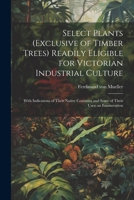 Select Plants (exclusive of Timber Trees) Readily Eligible for Victorian Industrial Culture: With Indications of Their Native Countries and Some of Their Uses; an Enumeration 1022238361 Book Cover