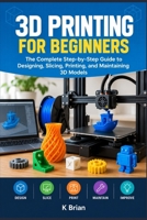 3D PRINTING FOR BEGINNERS: The Complete Step-by-Step Guide to Designing, Slicing, Printing, and Maintaining 3D Models B0HJ49J6MD Book Cover