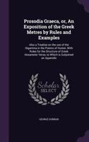 Prosodia Graeca, Or, an Exposition of the Greek Metres by Rules and Examples: Also a Treatise on the Use of the Digamma in the Poems of Homer, with Rules for the Structure of Greek Hexameter Verse, to 1359075879 Book Cover